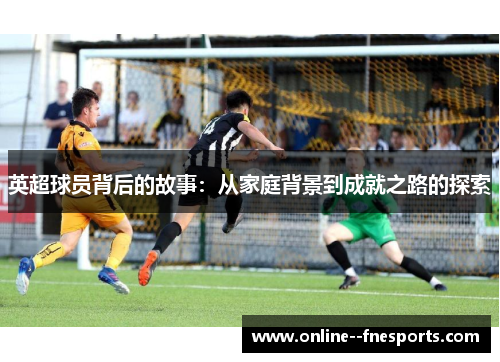 英超球员背后的故事:从家庭背景到成就之路的探索 英超球员背后的故事:从家庭背景到成就之路的探索