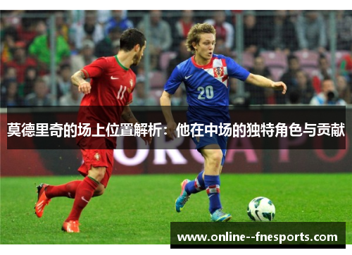 莫德里奇的场上位置解析:他在中场的独特角色与贡献 莫德里奇的场上位置解析:他在中场的独特角色与贡献