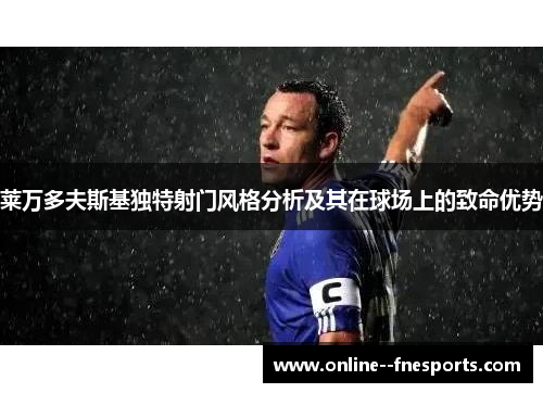 莱万多夫斯基独特射门风格分析及其在球场上的致命优势 莱万多夫斯基独特射门风格分析及其在球场上的致命优势