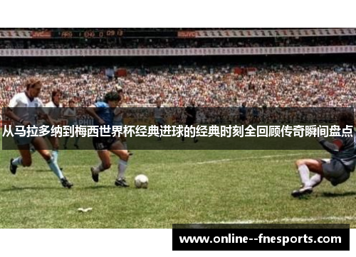 从马拉多纳到梅西世界杯经典进球的经典时刻全回顾传奇瞬间盘点
