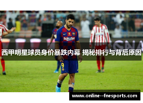 西甲明星球员身价暴跌内幕 揭秘排行与背后原因 西甲明星球员身价暴跌内幕 揭秘排行与背后原因