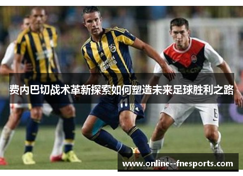 费内巴切战术革新探索如何塑造未来足球胜利之路 费内巴切战术革新探索如何塑造未来足球胜利之路