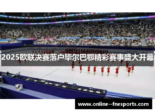 2025欧联决赛落户毕尔巴鄂精彩赛事盛大开幕