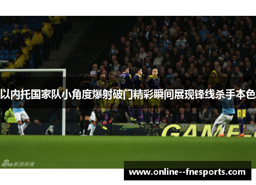 以内托国家队小角度爆射破门精彩瞬间展现锋线杀手本色 以内托国家队小角度爆射破门精彩瞬间展现锋线杀手本色
