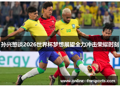 孙兴慜谈2026世界杯梦想展望全力冲击荣耀时刻 孙兴慜谈2026世界杯梦想展望全力冲击荣耀时刻