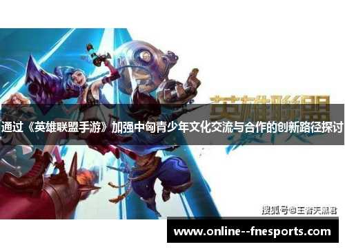 通过《英雄联盟手游》加强中匈青少年文化交流与合作的创新路径探讨 通过《英雄联盟手游》加强中匈青少年文化交流与合作的创新路径探讨