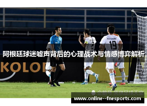 阿根廷球迷嘘声背后的心理战术与情感博弈解析 阿根廷球迷嘘声背后的心理战术与情感博弈解析