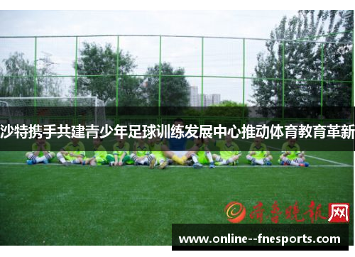 沙特携手共建青少年足球训练发展中心推动体育教育革新 沙特携手共建青少年足球训练发展中心推动体育教育革新